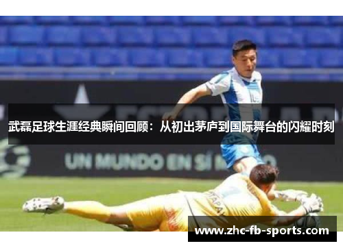 武磊足球生涯经典瞬间回顾：从初出茅庐到国际舞台的闪耀时刻